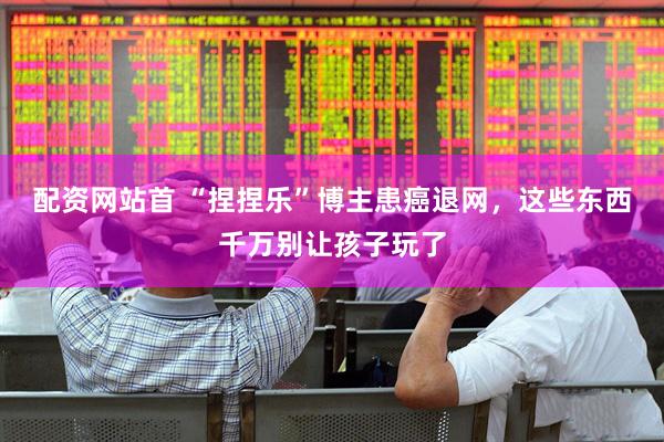 配资网站首 “捏捏乐”博主患癌退网，这些东西千万别让孩子玩了