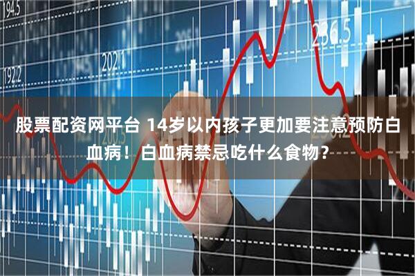 股票配资网平台 14岁以内孩子更加要注意预防白血病！白血病禁忌吃什么食物？