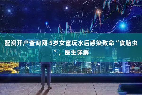配资开户查询网 5岁女童玩水后感染致命“食脑虫”，医生详解