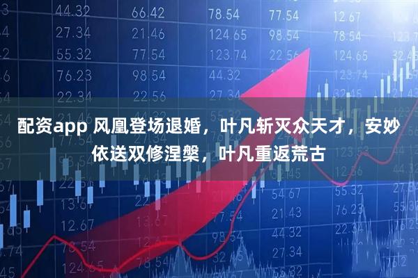配资app 风凰登场退婚，叶凡斩灭众天才，安妙依送双修涅槃，叶凡重返荒古