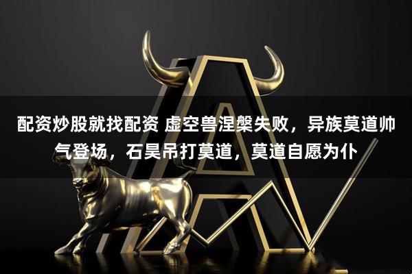 配资炒股就找配资 虚空兽涅槃失败，异族莫道帅气登场，石昊吊打莫道，莫道自愿为仆