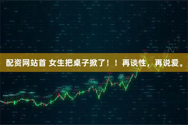 配资网站首 女生把桌子掀了！！再谈性，再说爱。