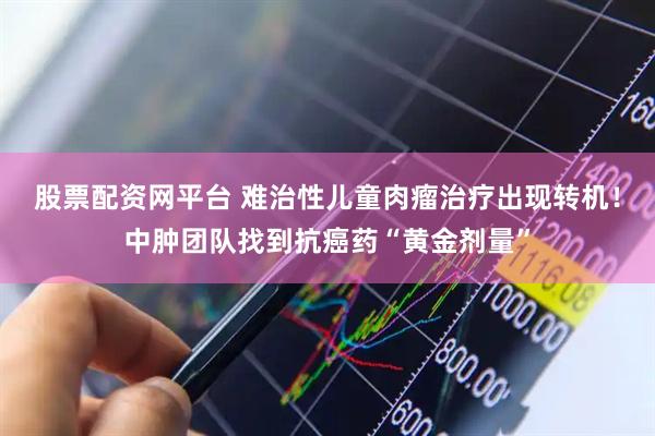股票配资网平台 难治性儿童肉瘤治疗出现转机！中肿团队找到抗癌药“黄金剂量”