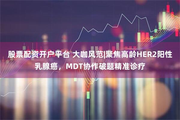 股票配资开户平台 大咖风范|聚焦高龄HER2阳性乳腺癌，MDT协作破题精准诊疗