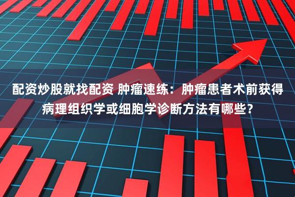 配资炒股就找配资 肿瘤速练：肿瘤患者术前获得病理组织学或细胞学诊断方法有哪些？