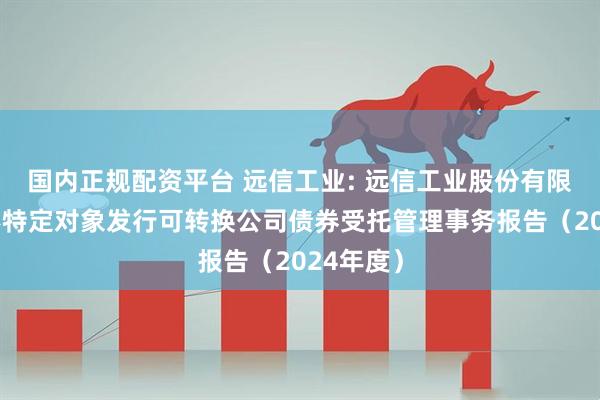 国内正规配资平台 远信工业: 远信工业股份有限公司向不特定对象发行可转换公司债券受托管理事务报告(2024年度)