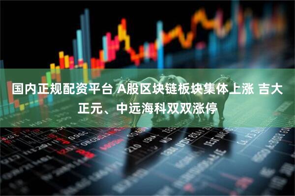 国内正规配资平台 A股区块链板块集体上涨 吉大正元、中远海科双双涨停