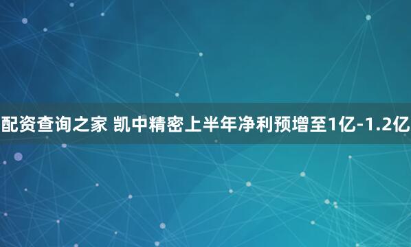 配资查询之家 凯中精密上半年净利预增至1亿-1.2亿