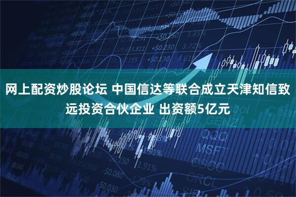 网上配资炒股论坛 中国信达等联合成立天津知信致远投资合伙企业 出资额5亿元