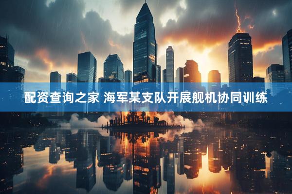 配资查询之家 海军某支队开展舰机协同训练