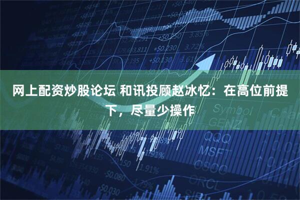 网上配资炒股论坛 和讯投顾赵冰忆：在高位前提下，尽量少操作