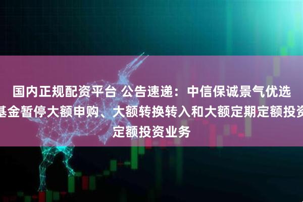 国内正规配资平台 公告速递：中信保诚景气优选混合基金暂停大额申购、大额转换转入和大额定期定额投资业务