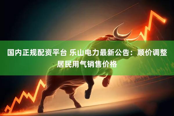 国内正规配资平台 乐山电力最新公告：顺价调整居民用气销售价格