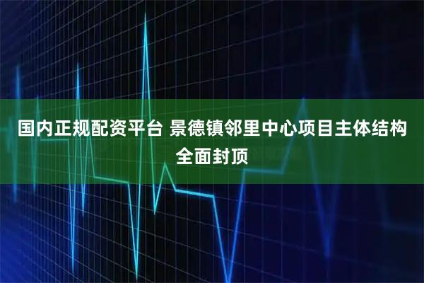 国内正规配资平台 景德镇邻里中心项目主体结构全面封顶