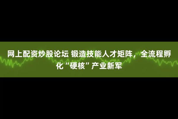 网上配资炒股论坛 锻造技能人才矩阵，全流程孵化“硬核”产业新军