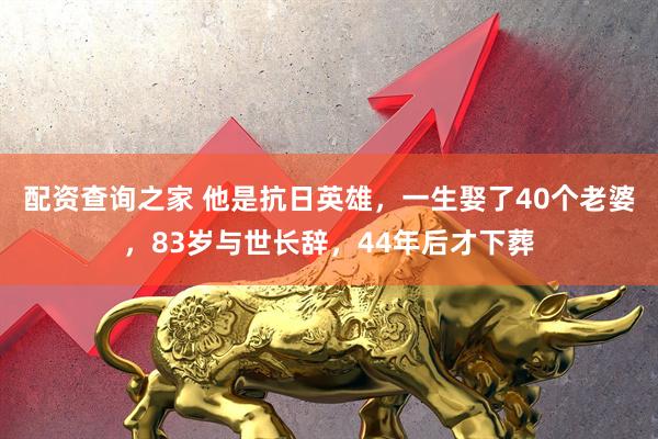 配资查询之家 他是抗日英雄，一生娶了40个老婆，83岁与世长辞，44年后才下葬