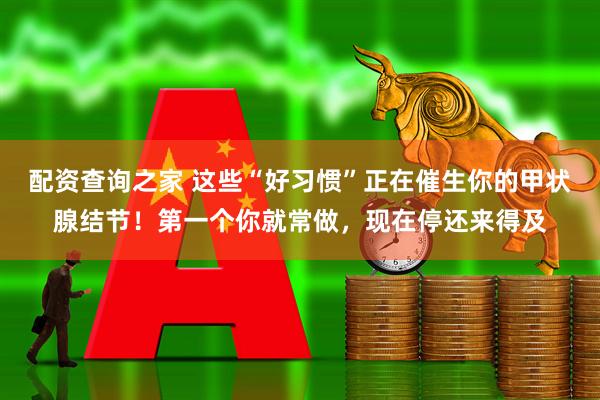 配资查询之家 这些“好习惯”正在催生你的甲状腺结节！第一个你就常做，现在停还来得及