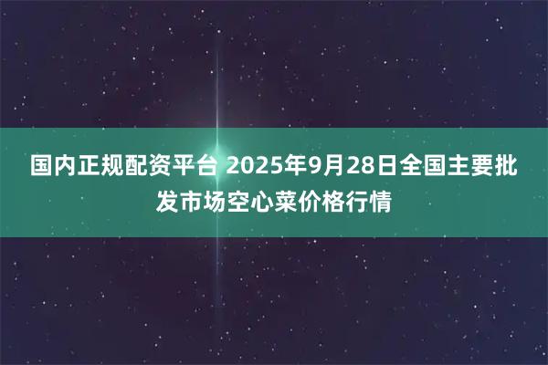 国内正规配资平台 2025年9月28日全国主要批发市场空心菜价格行情