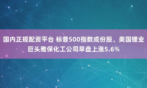 国内正规配资平台 标普500指数成份股、美国锂业巨头雅保化工公司早盘上涨5.6%