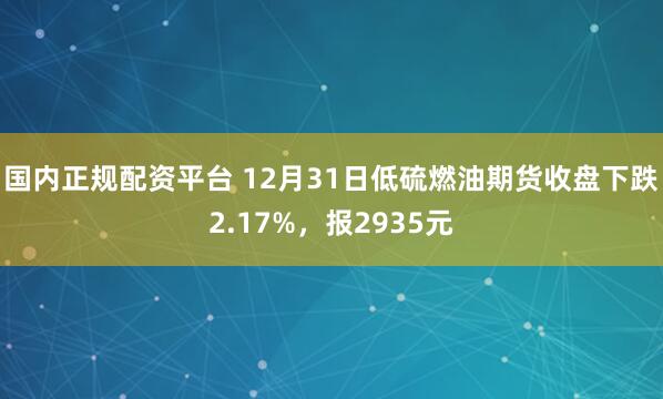 国内正规配资平台 12月31日低硫燃油期货收盘下跌2.17%，报2935元