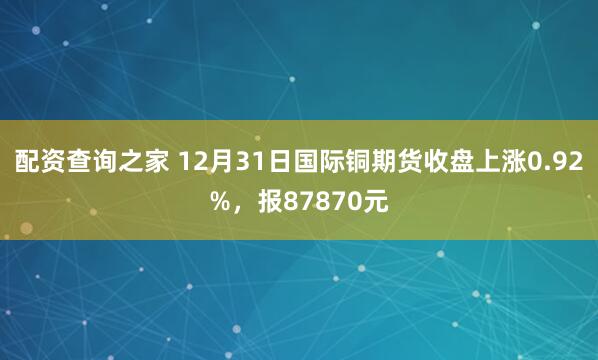 配资查询之家 12月31日国际铜期货收盘上涨0.92%，报87870元