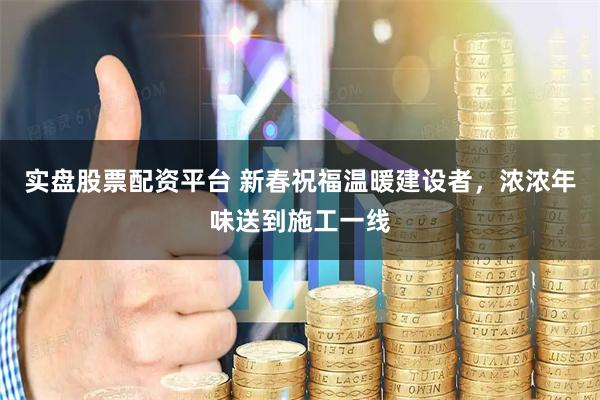 实盘股票配资平台 新春祝福温暖建设者，浓浓年味送到施工一线