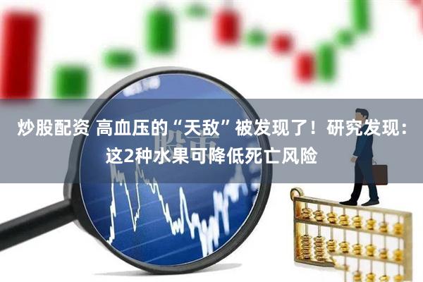 炒股配资 高血压的“天敌”被发现了！研究发现：这2种水果可降低死亡风险