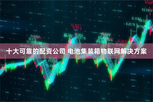 十大可靠的配资公司 电池集装箱物联网解决方案