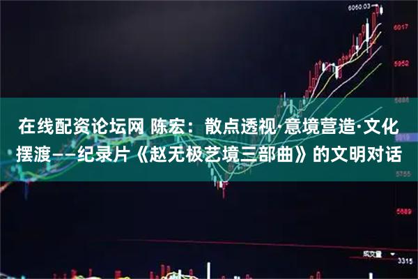 在线配资论坛网 陈宏：散点透视·意境营造·文化摆渡——纪录片《赵无极艺境三部曲》的文明对话