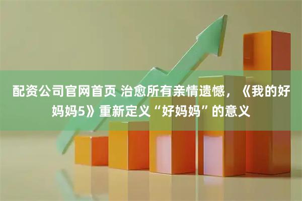 配资公司官网首页 治愈所有亲情遗憾，《我的好妈妈5》重新定义“好妈妈”的意义