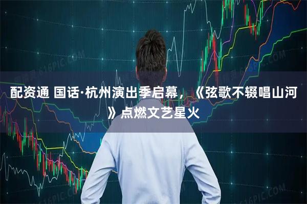 配资通 国话·杭州演出季启幕，《弦歌不辍唱山河》点燃文艺星火