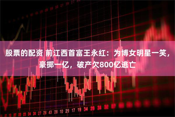 股票的配资 前江西首富王永红：为博女明星一笑，豪掷一亿，破产欠800亿逃亡