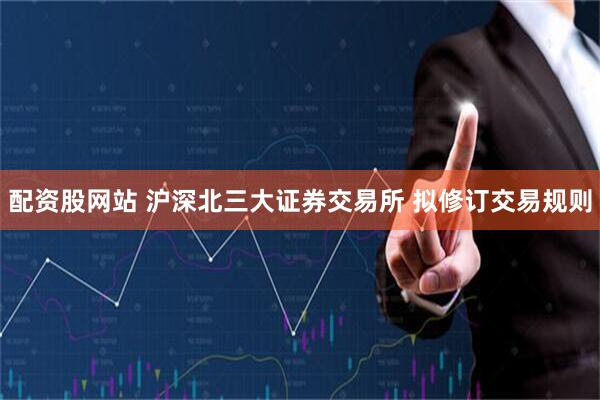 配资股网站 沪深北三大证券交易所 拟修订交易规则