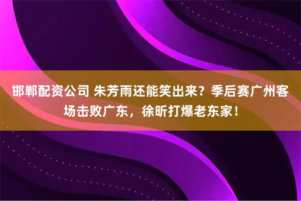 邯郸配资公司 朱芳雨还能笑出来？季后赛广州客场击败广东，徐昕打爆老东家！