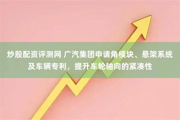 炒股配资评测网 广汽集团申请角模块、悬架系统及车辆专利，提升车轮轴向的紧凑性
