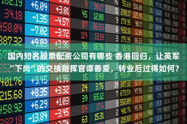 国内知名股票配资公司有哪些 香港回归，让英军“下岗”的交接指挥官谭善爱，转业后过得如何？
