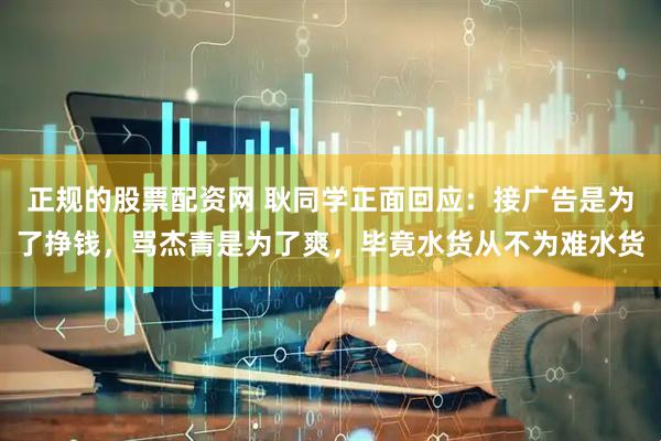 正规的股票配资网 耿同学正面回应：接广告是为了挣钱，骂杰青是为了爽，毕竟水货从不为难水货