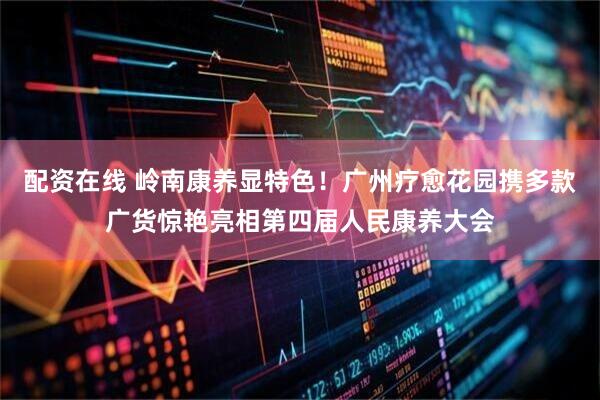 配资在线 岭南康养显特色！广州疗愈花园携多款广货惊艳亮相第四届人民康养大会