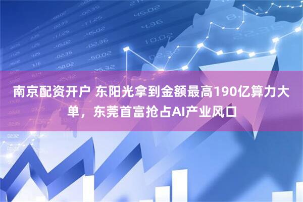 南京配资开户 东阳光拿到金额最高190亿算力大单，东莞首富抢占AI产业风口