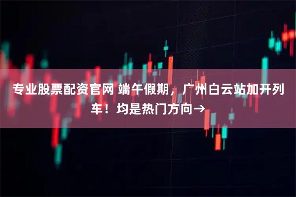 专业股票配资官网 端午假期，广州白云站加开列车！均是热门方向→