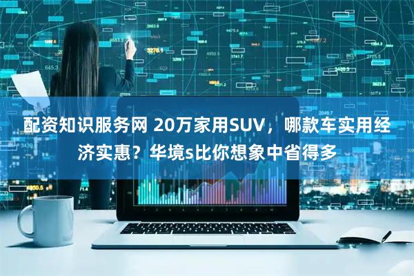 配资知识服务网 20万家用SUV，哪款车实用经济实惠？华境s比你想象中省得多